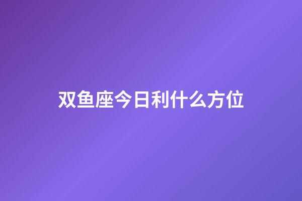 双鱼座今日利什么方位-第1张-星座运势-玄机派