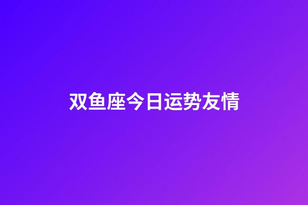 双鱼座今日运势友情-第1张-星座运势-玄机派