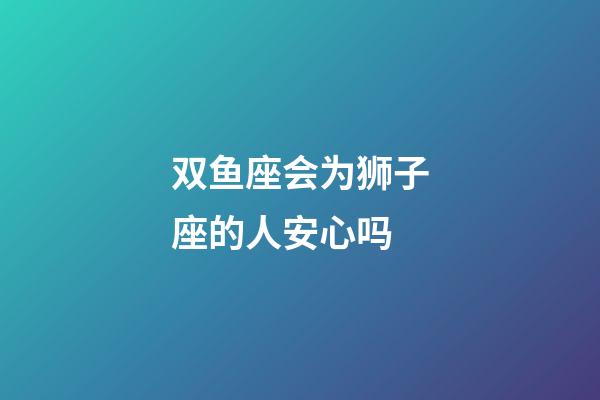 双鱼座会为狮子座的人安心吗-第1张-星座运势-玄机派