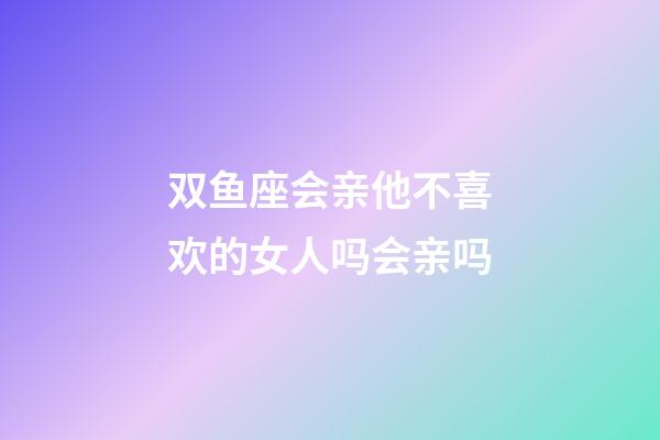 双鱼座会亲他不喜欢的女人吗会亲吗-第1张-星座运势-玄机派
