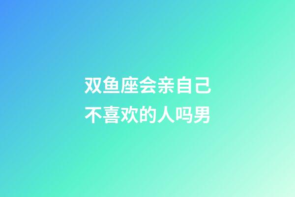 双鱼座会亲自己不喜欢的人吗男-第1张-星座运势-玄机派