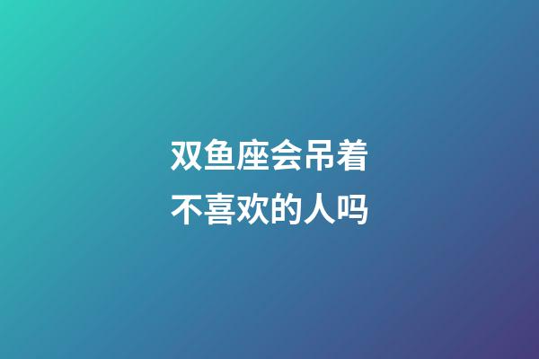 双鱼座会吊着不喜欢的人吗-第1张-星座运势-玄机派