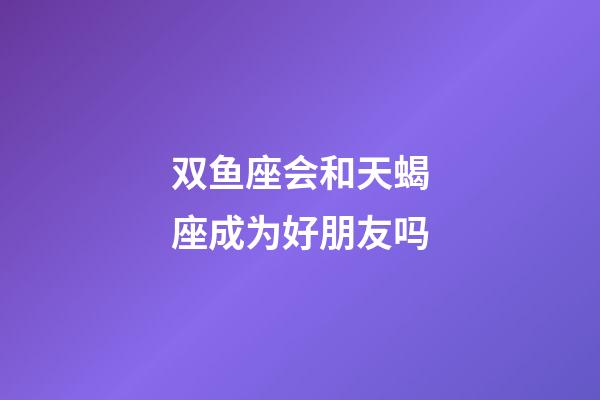 双鱼座会和天蝎座成为好朋友吗-第1张-星座运势-玄机派