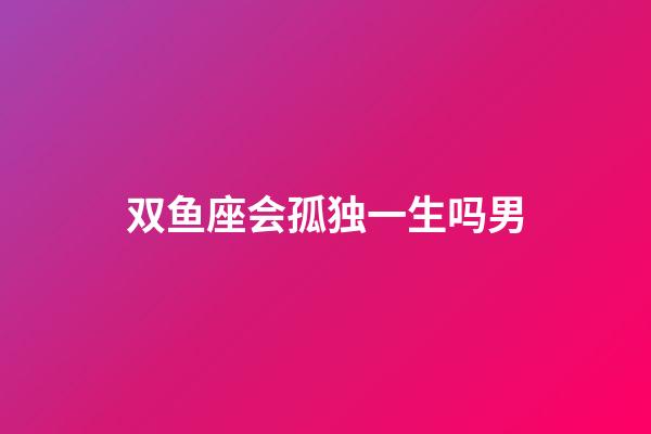 双鱼座会孤独一生吗男-第1张-星座运势-玄机派