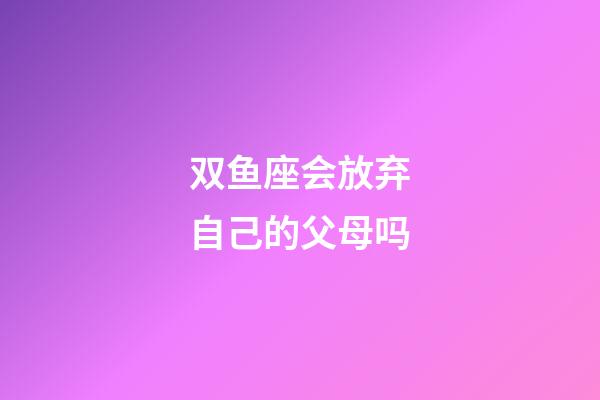 双鱼座会放弃自己的父母吗-第1张-星座运势-玄机派