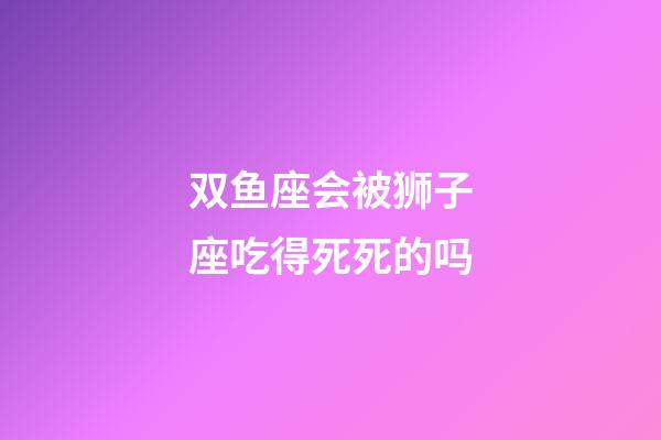 双鱼座会被狮子座吃得死死的吗-第1张-星座运势-玄机派