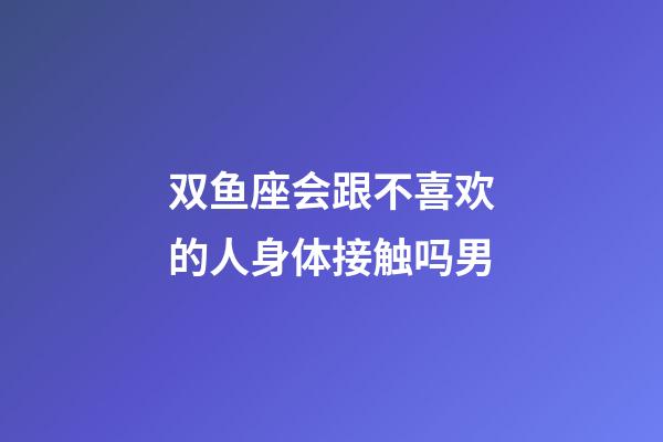 双鱼座会跟不喜欢的人身体接触吗男-第1张-星座运势-玄机派