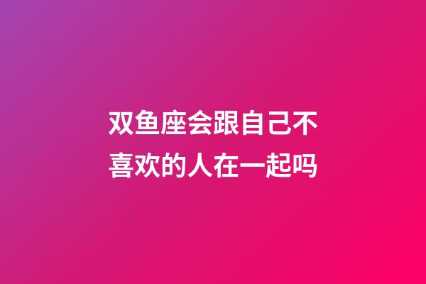 双鱼座会跟自己不喜欢的人在一起吗-第1张-星座运势-玄机派