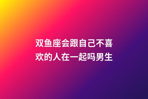 双鱼座会跟自己不喜欢的人在一起吗男生-第1张-星座运势-玄机派