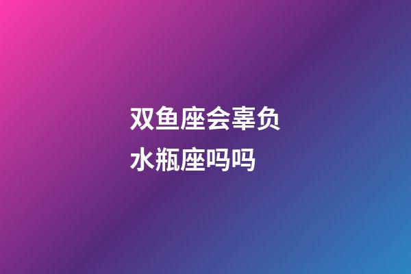 双鱼座会辜负水瓶座吗吗-第1张-星座运势-玄机派