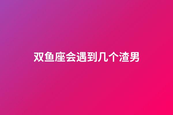 双鱼座会遇到几个渣男-第1张-星座运势-玄机派