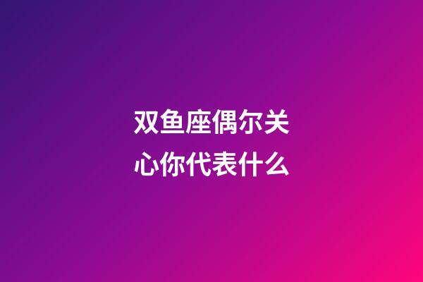 双鱼座偶尔关心你代表什么-第1张-星座运势-玄机派