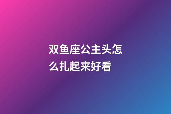 双鱼座公主头怎么扎起来好看-第1张-星座运势-玄机派