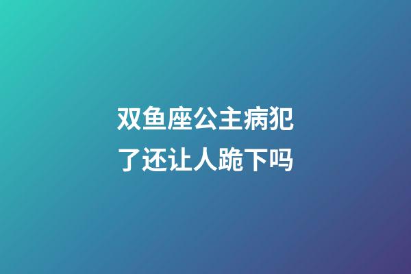 双鱼座公主病犯了还让人跪下吗-第1张-星座运势-玄机派