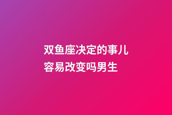 双鱼座决定的事儿容易改变吗男生