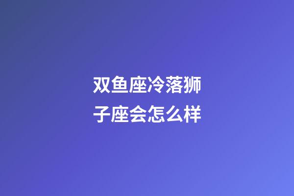 双鱼座冷落狮子座会怎么样-第1张-星座运势-玄机派