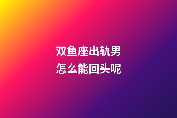 双鱼座出轨男怎么能回头呢-第1张-星座运势-玄机派