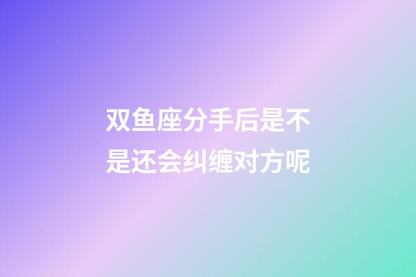 双鱼座分手后是不是还会纠缠对方呢-第1张-星座运势-玄机派