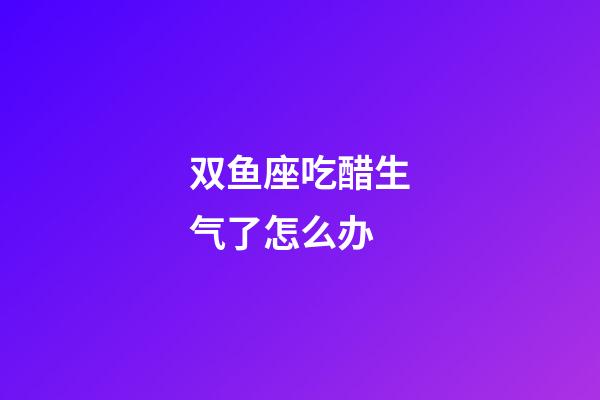 双鱼座吃醋生气了怎么办-第1张-星座运势-玄机派