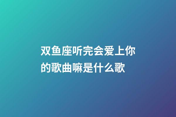 双鱼座听完会爱上你的歌曲嘛是什么歌
