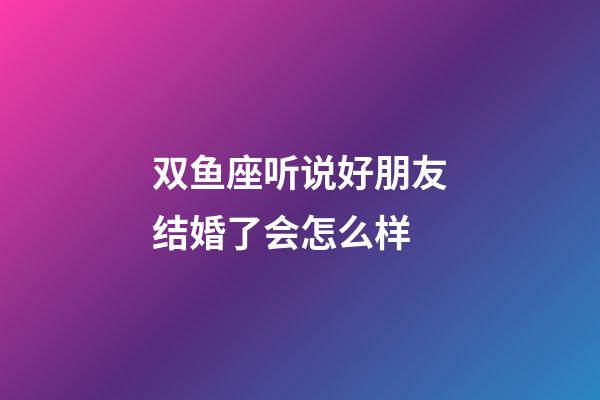 双鱼座听说好朋友结婚了会怎么样-第1张-星座运势-玄机派