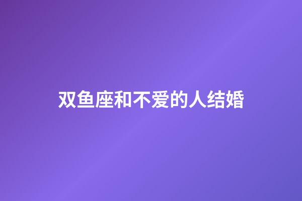 双鱼座和不爱的人结婚-第1张-星座运势-玄机派