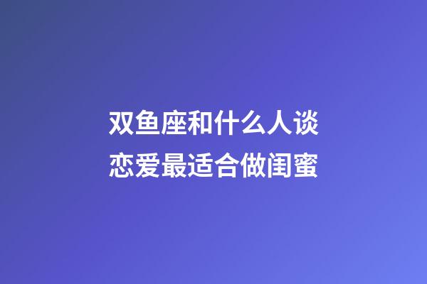 双鱼座和什么人谈恋爱最适合做闺蜜-第1张-星座运势-玄机派