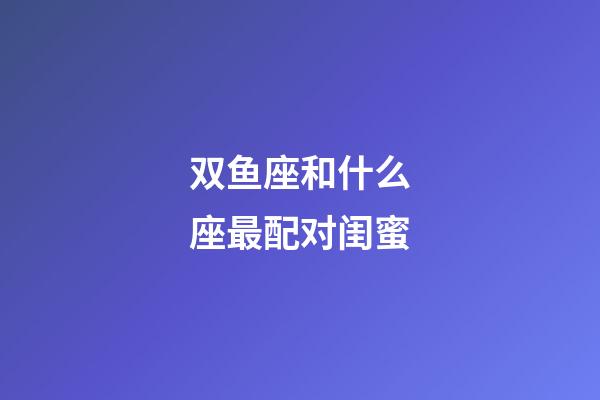 双鱼座和什么座最配对闺蜜-第1张-星座运势-玄机派