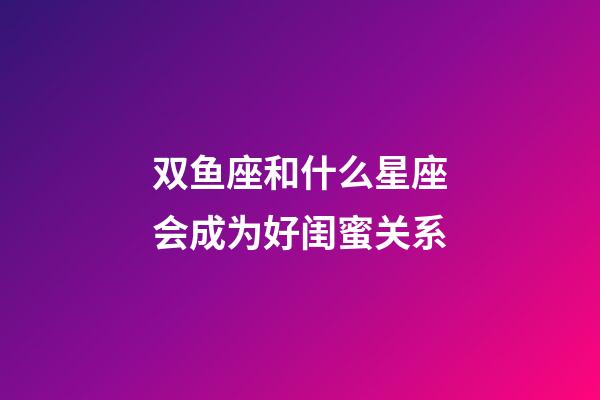 双鱼座和什么星座会成为好闺蜜关系-第1张-星座运势-玄机派