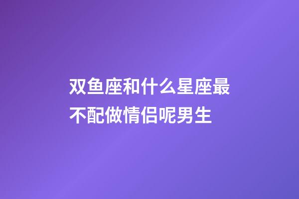 双鱼座和什么星座最不配做情侣呢男生-第1张-星座运势-玄机派