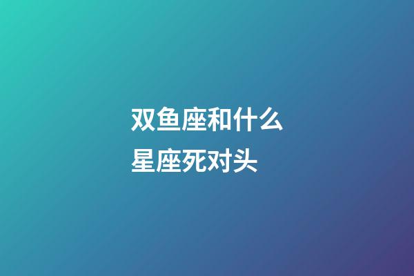 双鱼座和什么星座死对头-第1张-星座运势-玄机派