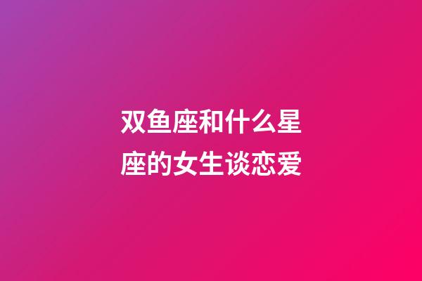 双鱼座和什么星座的女生谈恋爱-第1张-星座运势-玄机派