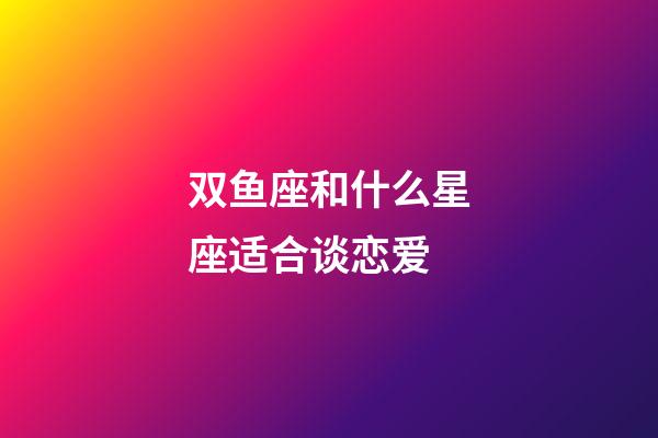 双鱼座和什么星座适合谈恋爱-第1张-星座运势-玄机派
