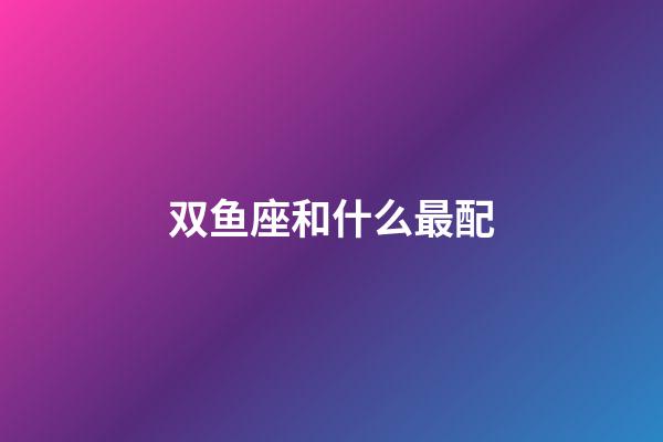 双鱼座和什么最配-第1张-星座运势-玄机派