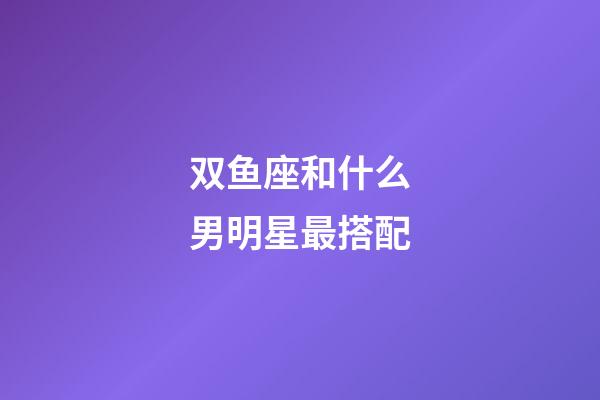 双鱼座和什么男明星最搭配-第1张-星座运势-玄机派
