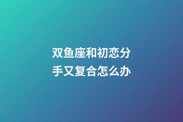 双鱼座和初恋分手又复合怎么办-第1张-星座运势-玄机派