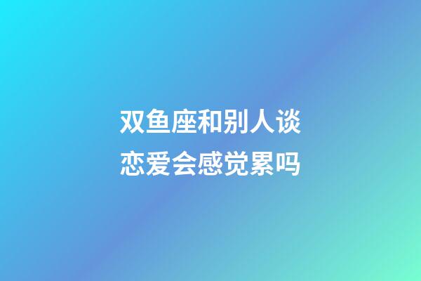 双鱼座和别人谈恋爱会感觉累吗-第1张-星座运势-玄机派