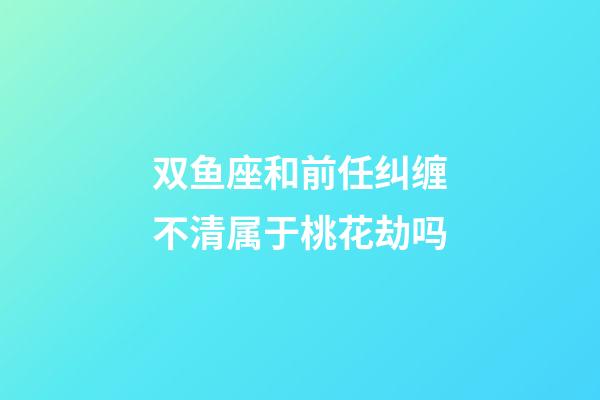 双鱼座和前任纠缠不清属于桃花劫吗-第1张-星座运势-玄机派