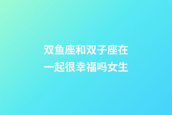 双鱼座和双子座在一起很幸福吗女生-第1张-星座运势-玄机派