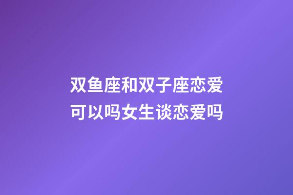 双鱼座和双子座恋爱可以吗女生谈恋爱吗-第1张-星座运势-玄机派