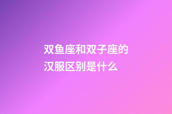 双鱼座和双子座的汉服区别是什么-第1张-星座运势-玄机派