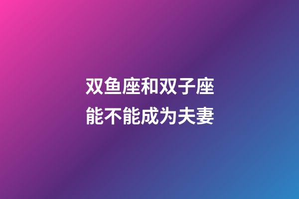 双鱼座和双子座能不能成为夫妻-第1张-星座运势-玄机派