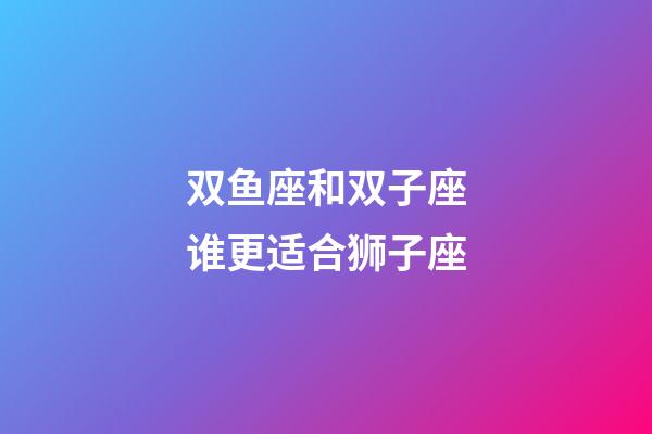 双鱼座和双子座谁更适合狮子座-第1张-星座运势-玄机派