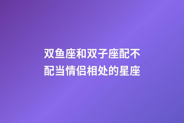 双鱼座和双子座配不配当情侣相处的星座-第1张-星座运势-玄机派