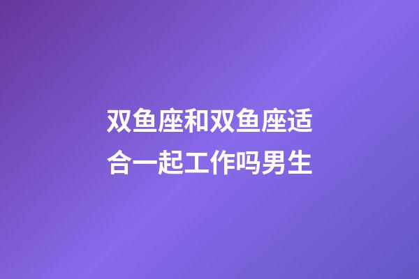 双鱼座和双鱼座适合一起工作吗男生-第1张-星座运势-玄机派