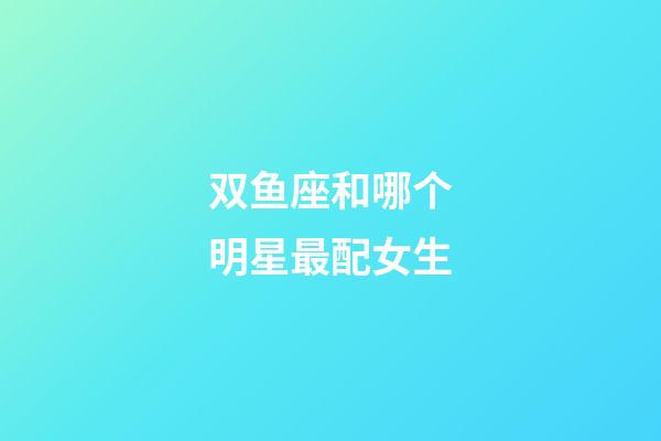 双鱼座和哪个明星最配女生-第1张-星座运势-玄机派