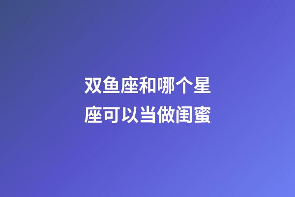 双鱼座和哪个星座可以当做闺蜜-第1张-星座运势-玄机派