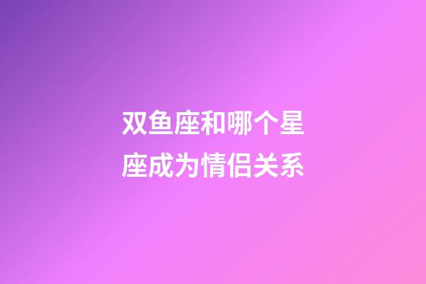双鱼座和哪个星座成为情侣关系-第1张-星座运势-玄机派