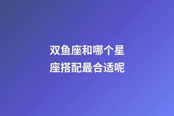 双鱼座和哪个星座搭配最合适呢-第1张-星座运势-玄机派