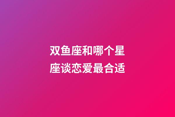 双鱼座和哪个星座谈恋爱最合适-第1张-星座运势-玄机派